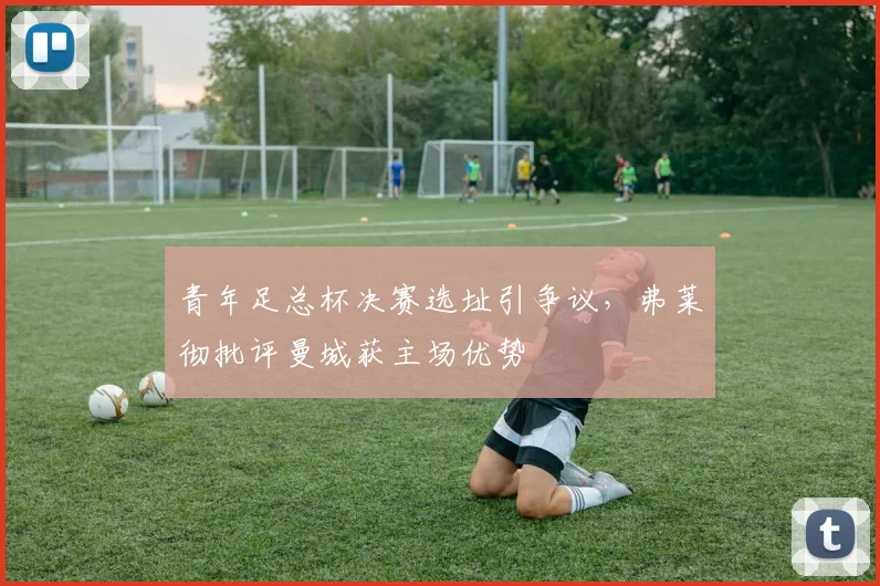 青年足总杯决赛选址引争议，弗莱彻批评曼城获主场优势