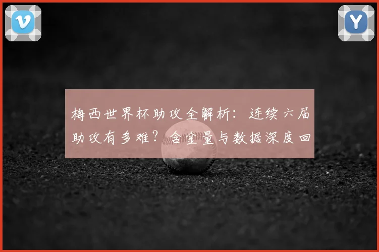 梅西世界杯助攻全解析：连续六届助攻有多难？含金量与数据深度回顾