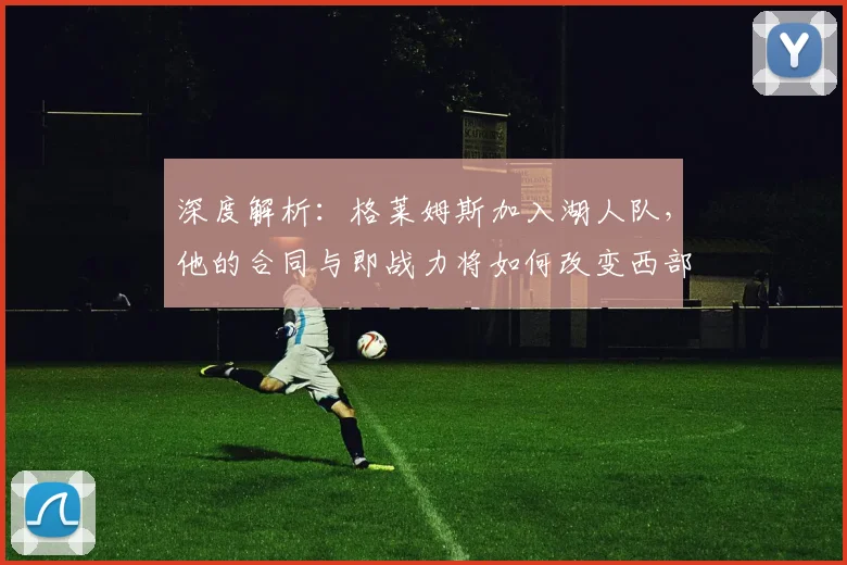 深度解析:格莱姆斯加入湖人队,他的合同与即战力将如何改变西部竞争格局?