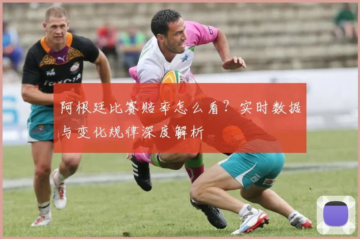 阿根廷比赛赔率怎么看？实时数据与变化规律深度解析