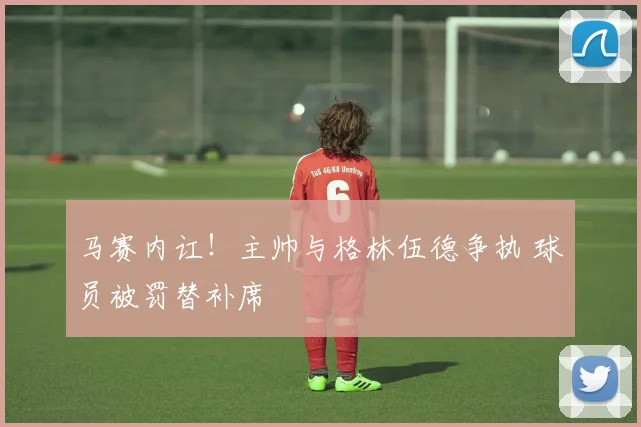马赛内讧！主帅与格林伍德争执 球员被罚替补席